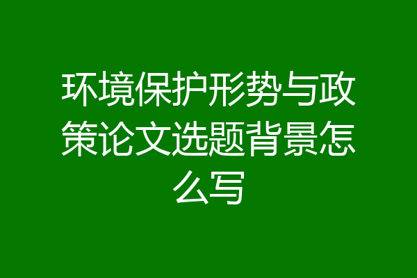 环境保护形势与政策论文选题背景怎么写