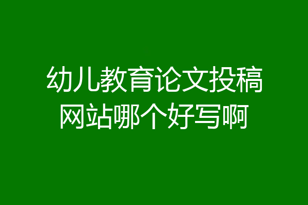 幼儿教育论文投稿网站哪个好写啊