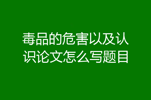毒品的危害以及认识论文怎么写题目