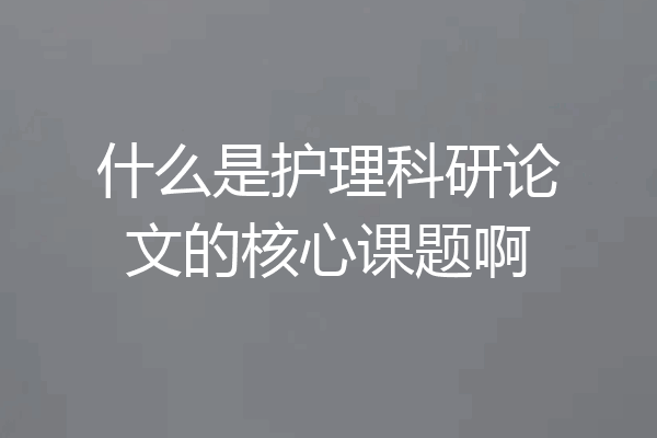 什么是护理科研论文的核心课题啊