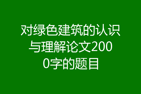 对绿色建筑的认识与理解论文2000字的题目