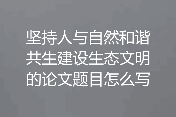 坚持人与自然和谐共生建设生态文明的论文题目怎么写