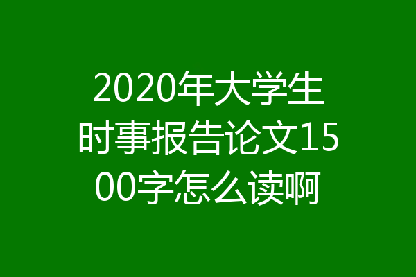 2020年大学生时事报告论文1500字怎么读啊