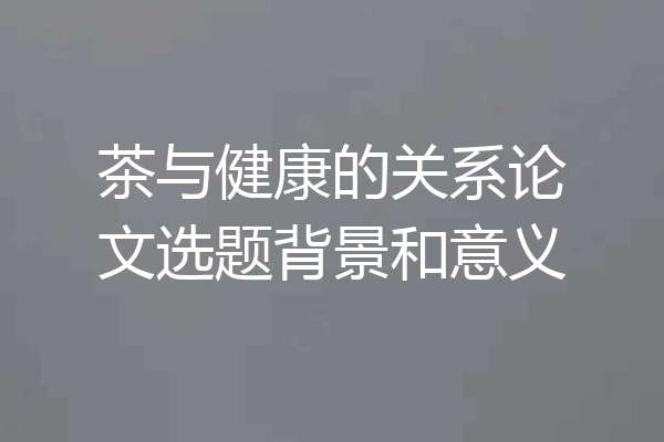 茶与健康的关系论文选题背景和意义