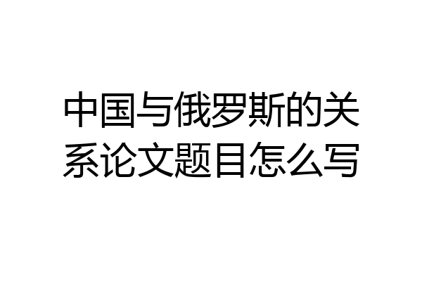 中国与俄罗斯的关系论文题目怎么写