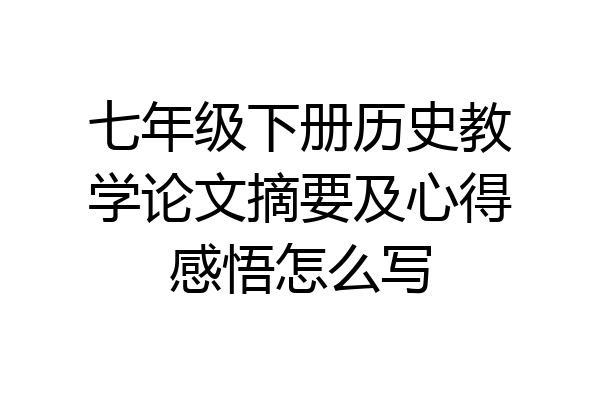 七年级下册历史教学论文摘要及心得感悟怎么写