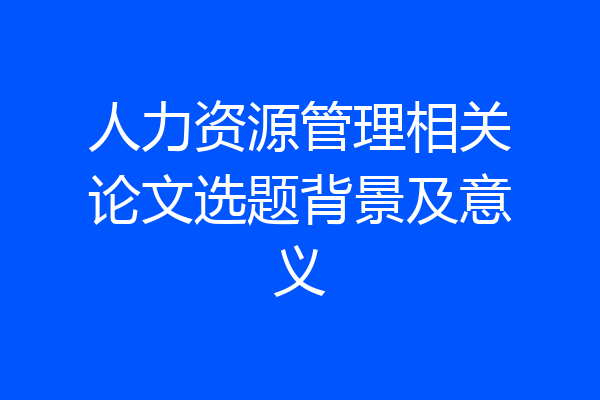 人力资源管理相关论文选题背景及意义