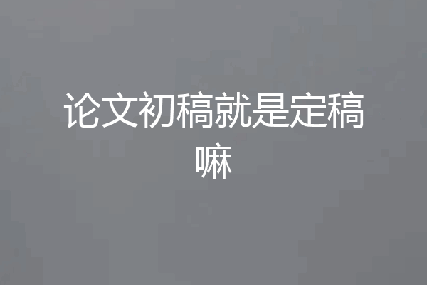 论文初稿就是定稿嘛