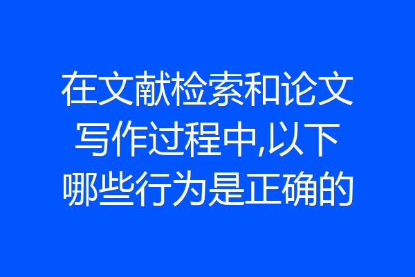 在文献检索和论文写作过程中,以下哪些行为是正确的