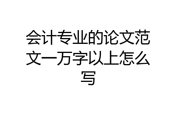 会计专业的论文范文一万字以上怎么写