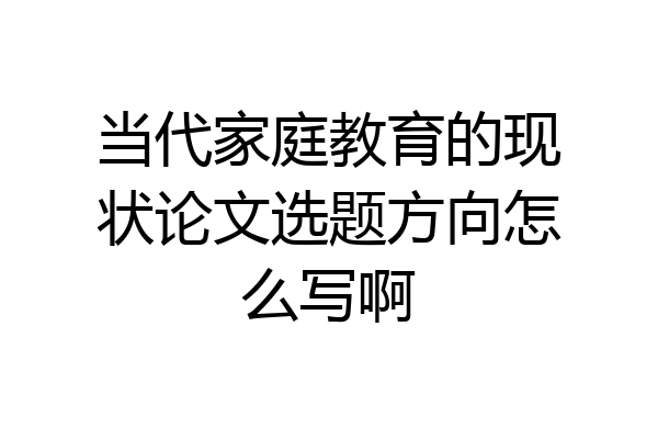 当代家庭教育的现状论文选题方向怎么写啊