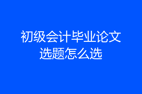 初级会计毕业论文选题怎么选