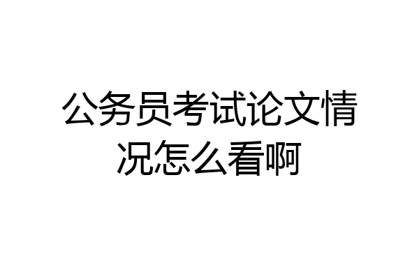 公务员考试论文情况怎么看啊