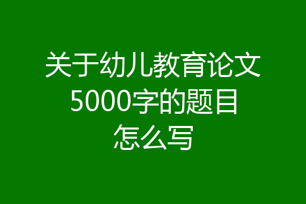 关于幼儿教育论文5000字的题目怎么写