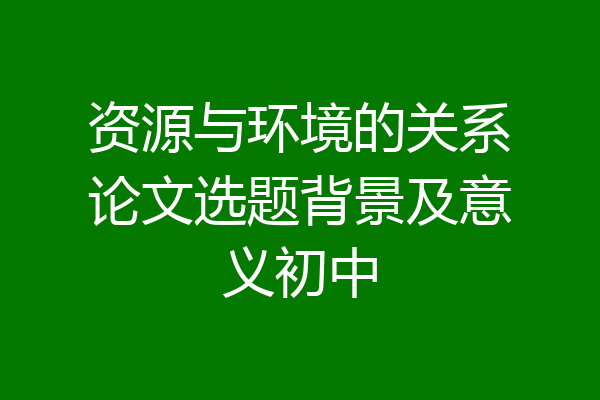 资源与环境的关系论文选题背景及意义初中