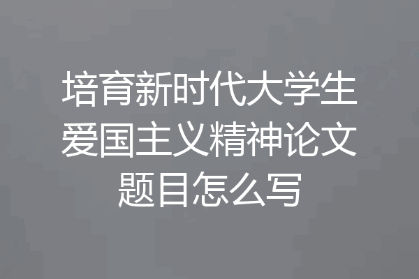 培育新时代大学生爱国主义精神论文题目怎么写