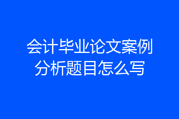 会计毕业论文案例分析题目怎么写