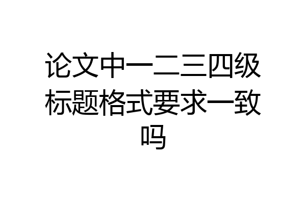 论文中一二三四级标题格式要求一致吗