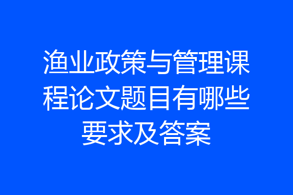 渔业政策与管理课程论文题目有哪些要求及答案