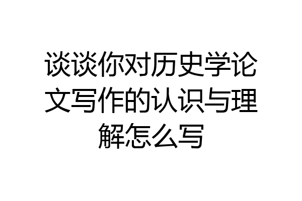 谈谈你对历史学论文写作的认识与理解怎么写