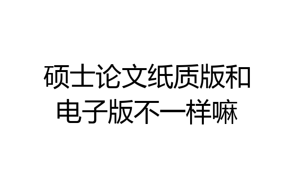 硕士论文纸质版和电子版不一样嘛