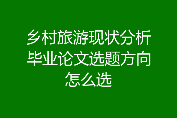 乡村旅游现状分析毕业论文选题方向怎么选