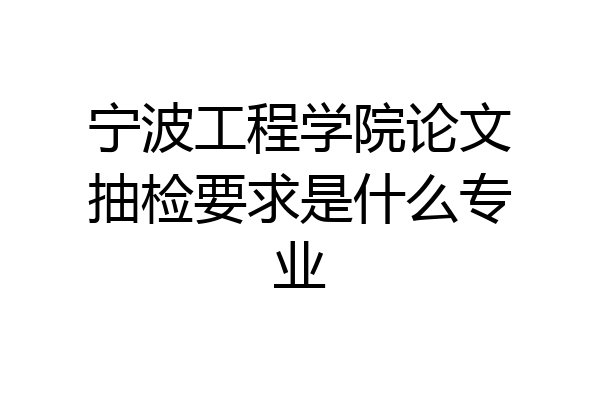 宁波工程学院论文抽检要求是什么专业