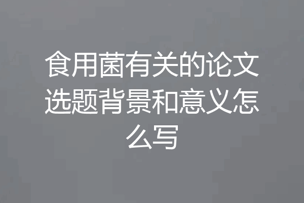 食用菌有关的论文选题背景和意义怎么写