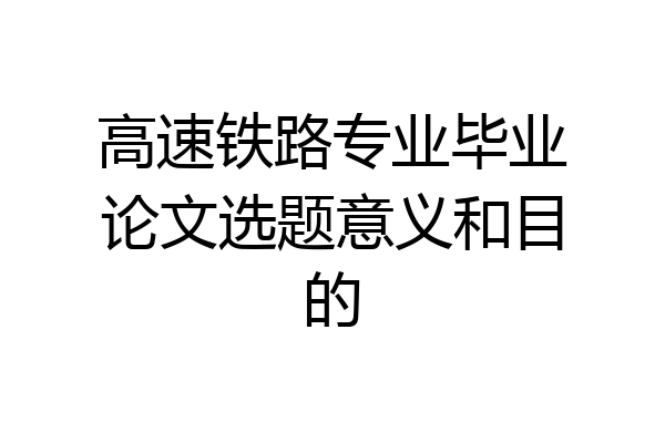 高速铁路专业毕业论文选题意义和目的