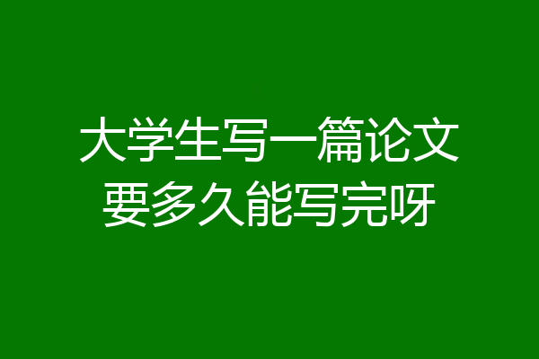 大学生写一篇论文要多久能写完呀