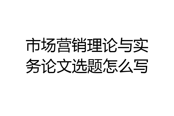 市场营销理论与实务论文选题怎么写