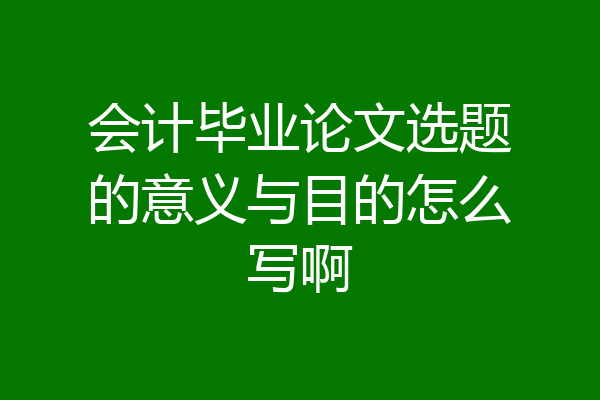 会计毕业论文选题的意义与目的怎么写啊