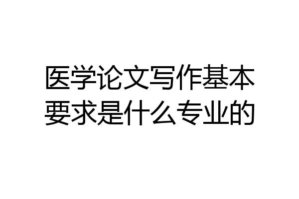 医学论文写作基本要求是什么专业的