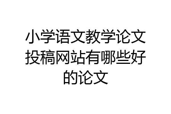 小学语文教学论文投稿网站有哪些好的论文