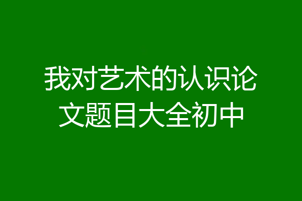 我对艺术的认识论文题目大全初中