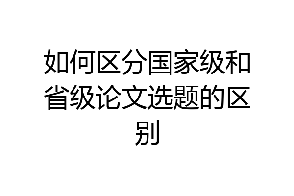 如何区分国家级和省级论文选题的区别
