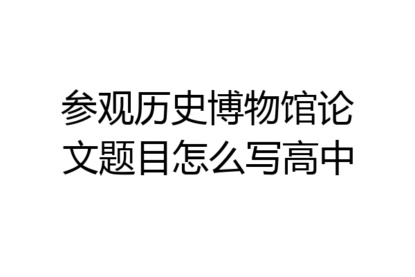 参观历史博物馆论文题目怎么写高中