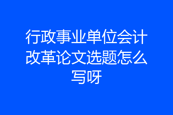 行政事业单位会计改革论文选题怎么写呀
