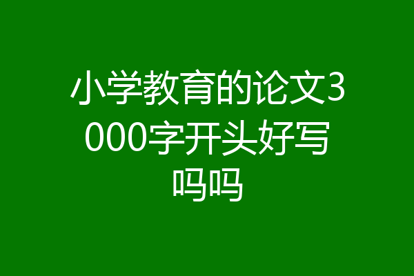 小学教育的论文3000字开头好写吗吗