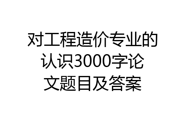 对工程造价专业的认识3000字论文题目及答案