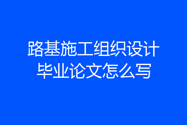 路基施工组织设计毕业论文怎么写