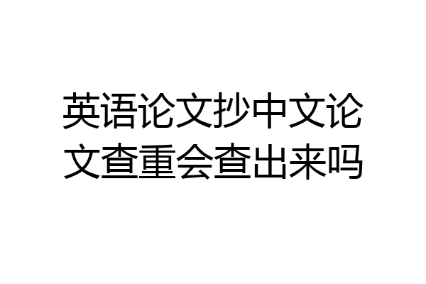 英语论文抄中文论文查重会查出来吗