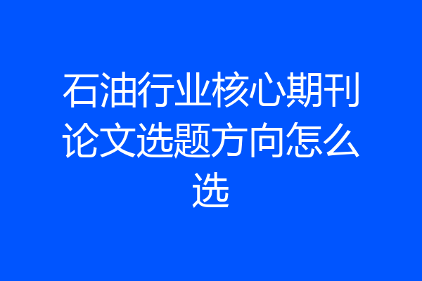 石油行业核心期刊论文选题方向怎么选