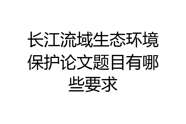 长江流域生态环境保护论文题目有哪些要求