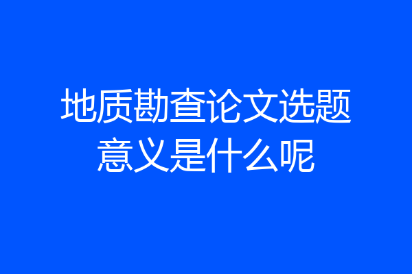 地质勘查论文选题意义是什么呢