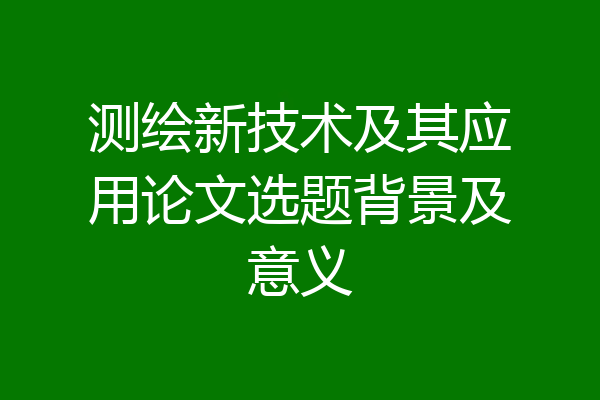 测绘新技术及其应用论文选题背景及意义