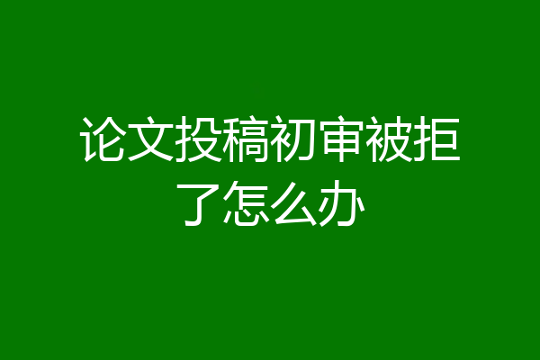 论文投稿初审被拒了怎么办