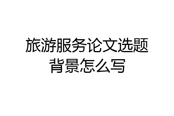 旅游服务论文选题背景怎么写