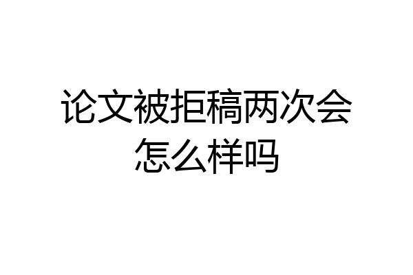 论文被拒稿两次会怎么样吗