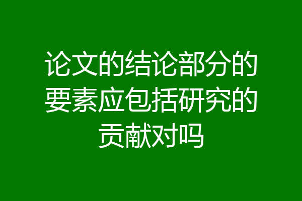 论文的结论部分的要素应包括研究的贡献对吗